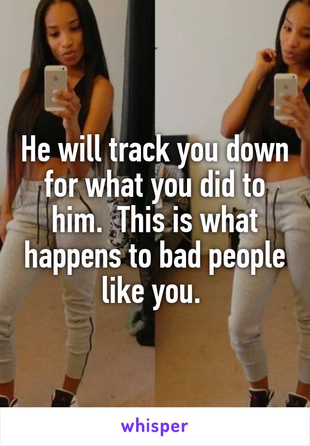 He will track you down for what you did to him.  This is what happens to bad people like you. 