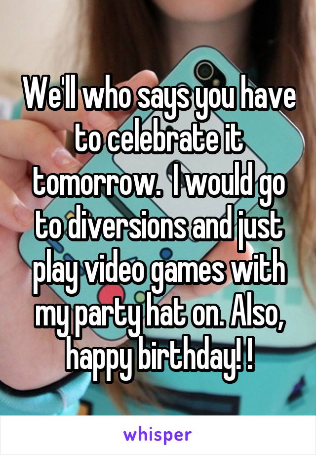 We'll who says you have to celebrate it tomorrow.  I would go to diversions and just play video games with my party hat on. Also, happy birthday! !