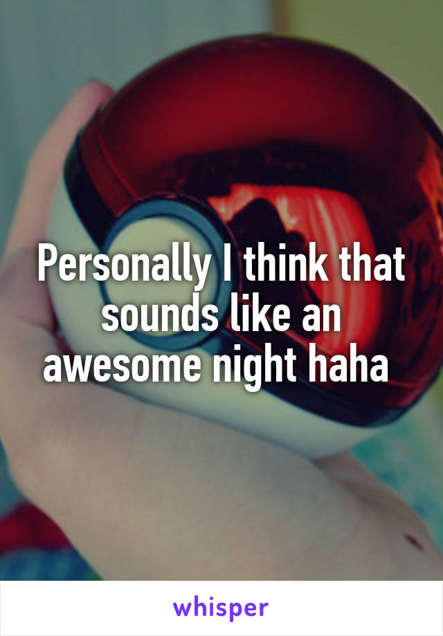 Personally I think that sounds like an awesome night haha 