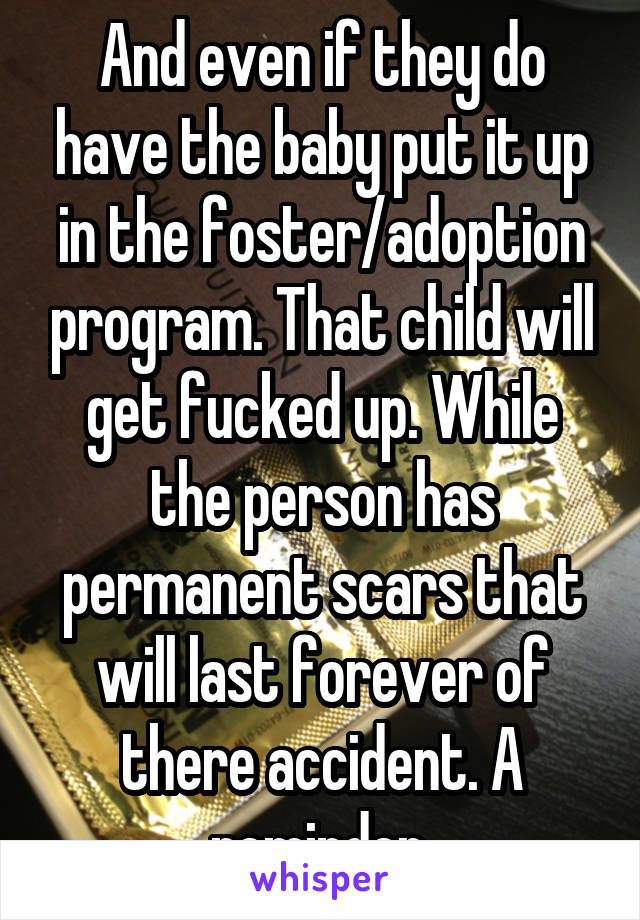 And even if they do have the baby put it up in the foster/adoption program. That child will get fucked up. While the person has permanent scars that will last forever of there accident. A reminder.