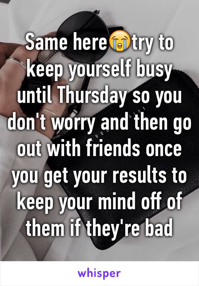 Same here😭try to keep yourself busy until Thursday so you don't worry and then go out with friends once you get your results to keep your mind off of them if they're bad
