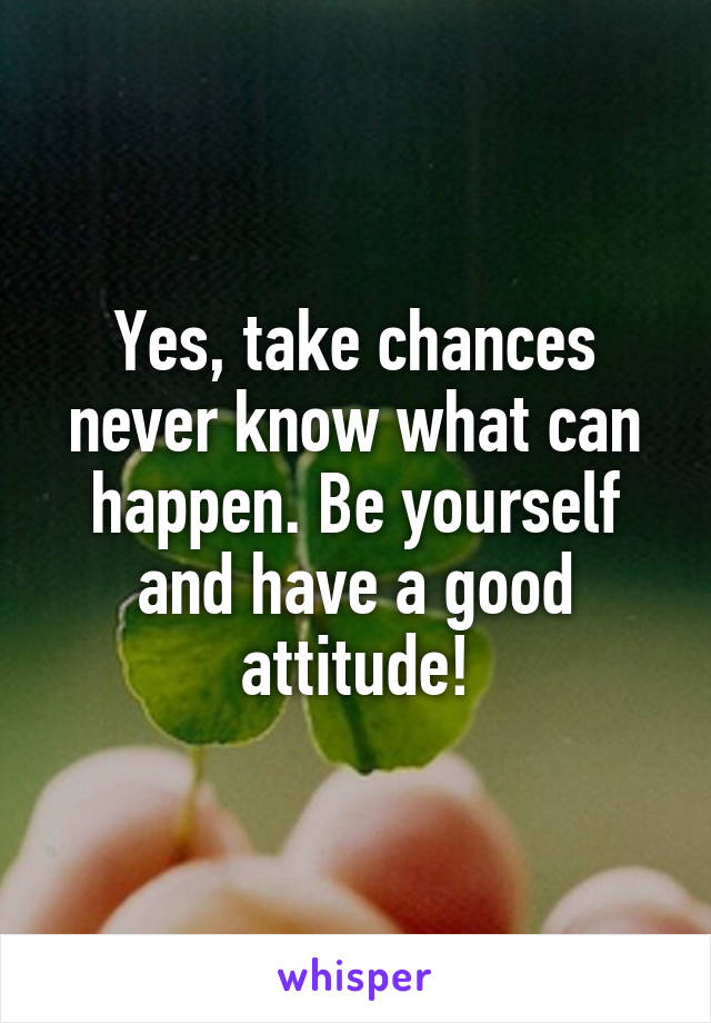 Yes, take chances never know what can happen. Be yourself and have a good attitude!