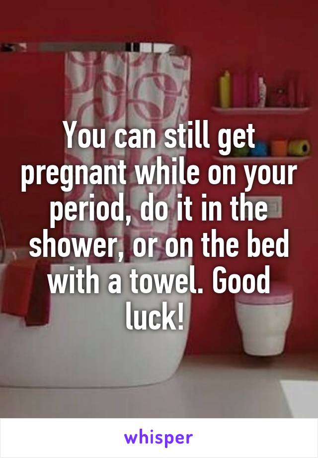 You can still get pregnant while on your period, do it in the shower, or on the bed with a towel. Good luck! 