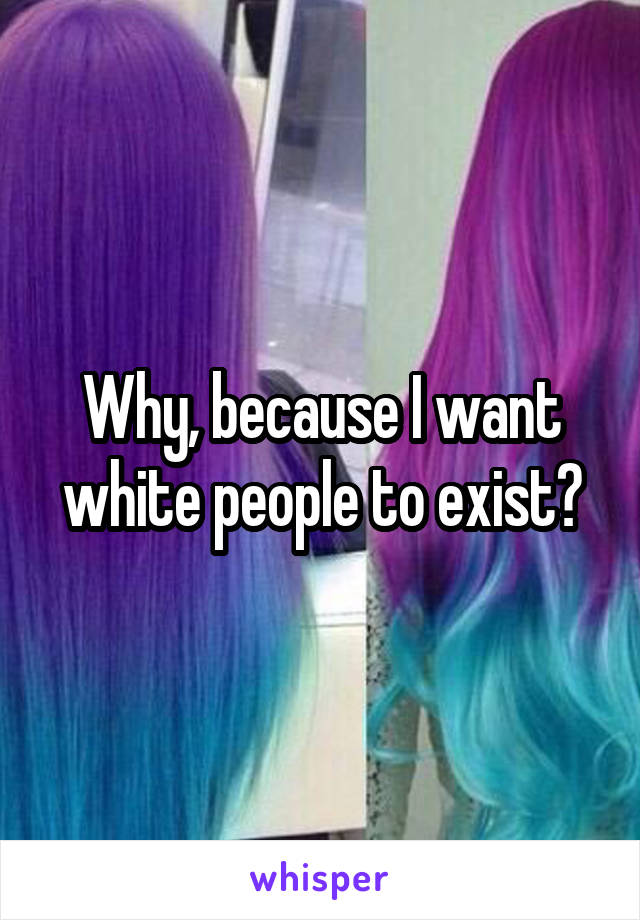 Why, because I want white people to exist?