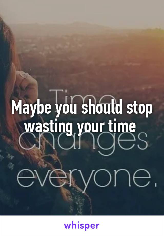 Maybe you should stop wasting your time 