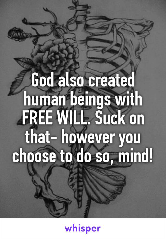 God also created human beings with FREE WILL. Suck on that- however you choose to do so, mind!