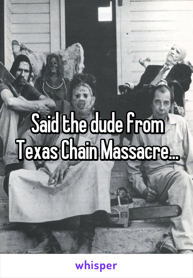 Said the dude from Texas Chain Massacre...