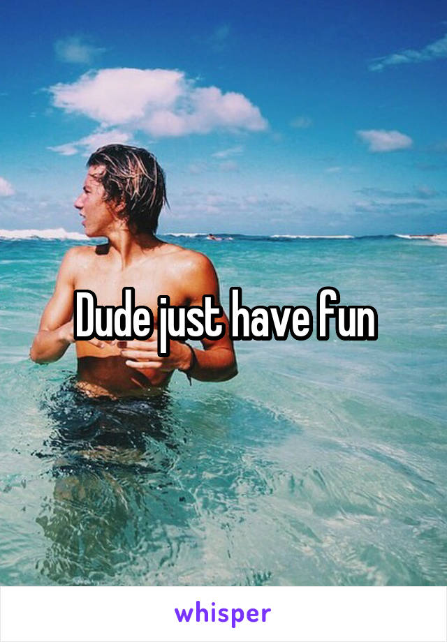 Dude just have fun