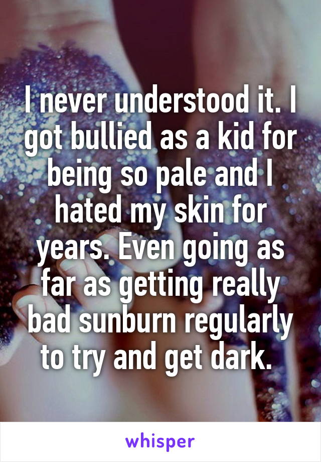 I never understood it. I got bullied as a kid for being so pale and I hated my skin for years. Even going as far as getting really bad sunburn regularly to try and get dark. 