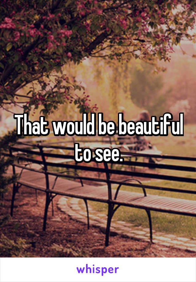 That would be beautiful to see.