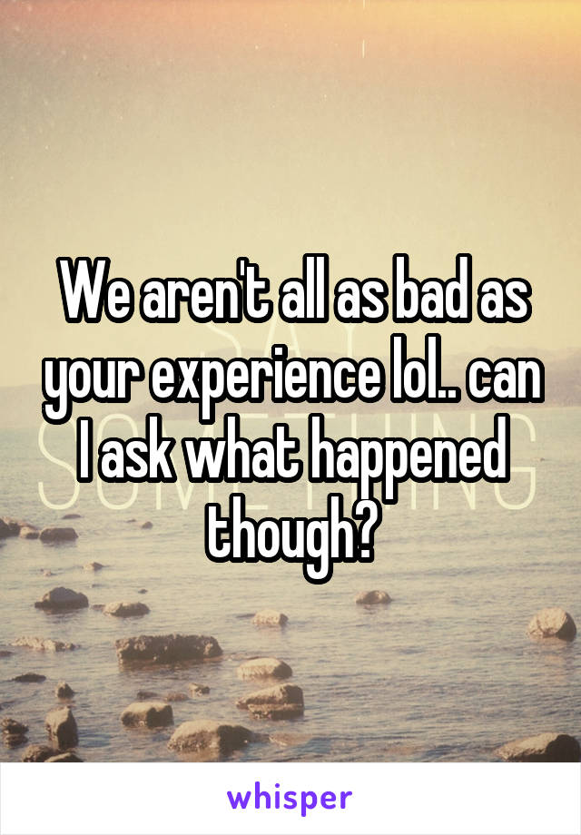 We aren't all as bad as your experience lol.. can I ask what happened though?