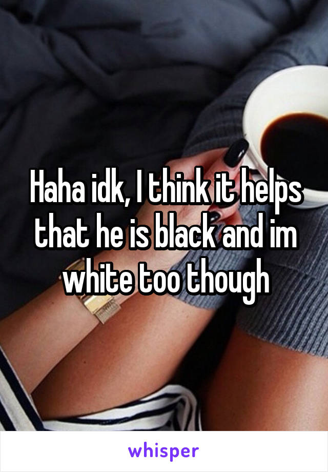 Haha idk, I think it helps that he is black and im white too though