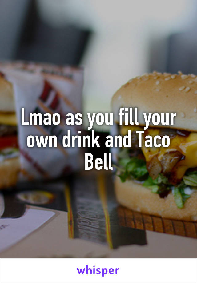 Lmao as you fill your own drink and Taco Bell