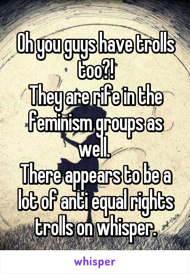 Oh you guys have trolls too?!
They are rife in the feminism groups as well. 
There appears to be a lot of anti equal rights trolls on whisper.