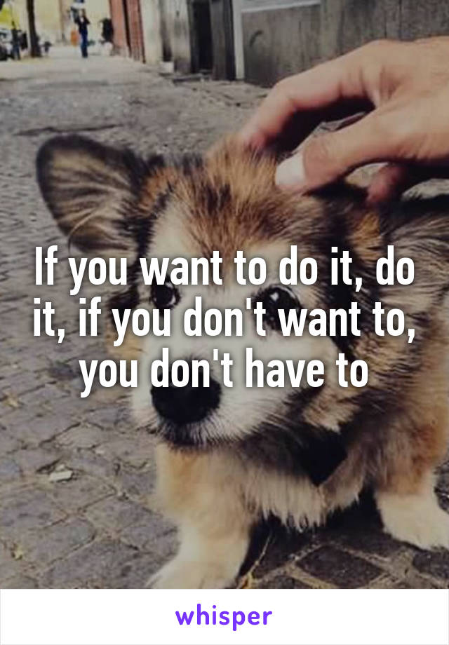 If you want to do it, do it, if you don't want to, you don't have to