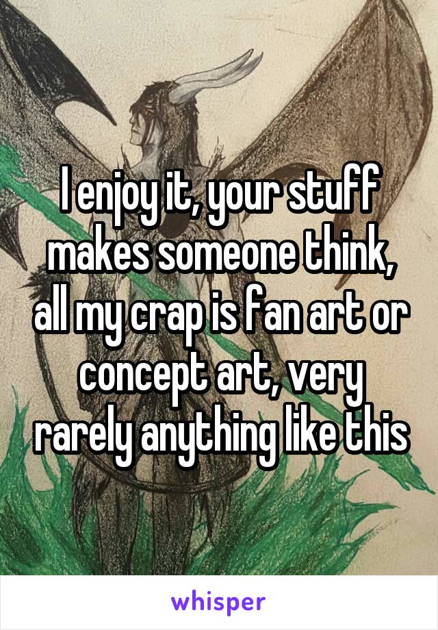 I enjoy it, your stuff makes someone think, all my crap is fan art or concept art, very rarely anything like this