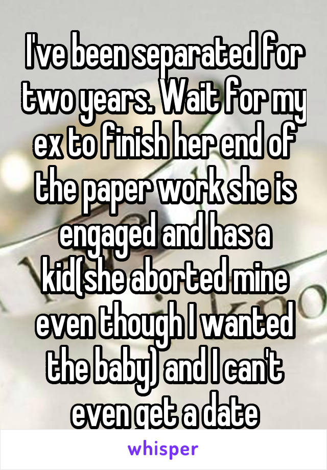 I've been separated for two years. Wait for my ex to finish her end of the paper work she is engaged and has a kid(she aborted mine even though I wanted the baby) and I can't even get a date