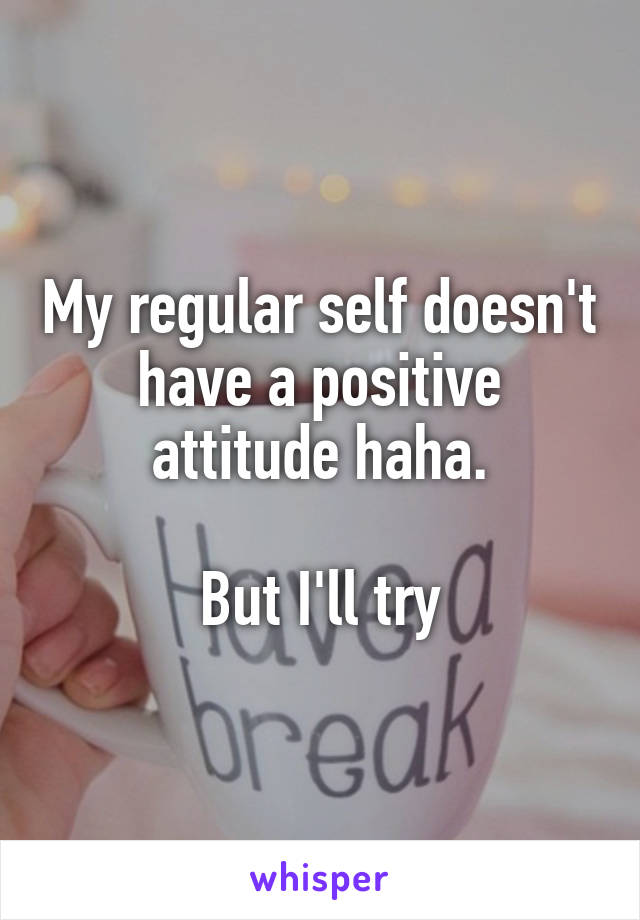 My regular self doesn't have a positive attitude haha.

But I'll try