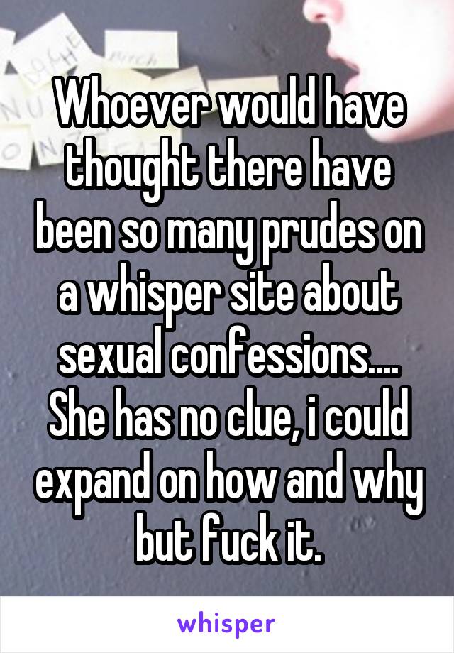 Whoever would have thought there have been so many prudes on a whisper site about sexual confessions....
She has no clue, i could expand on how and why but fuck it.