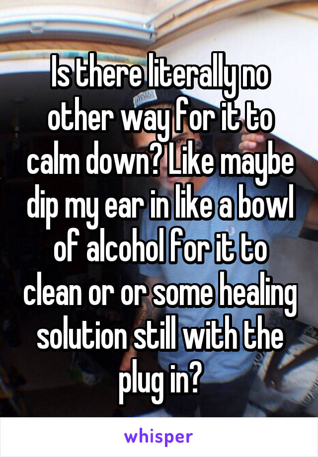Is there literally no other way for it to calm down? Like maybe dip my ear in like a bowl of alcohol for it to clean or or some healing solution still with the plug in?