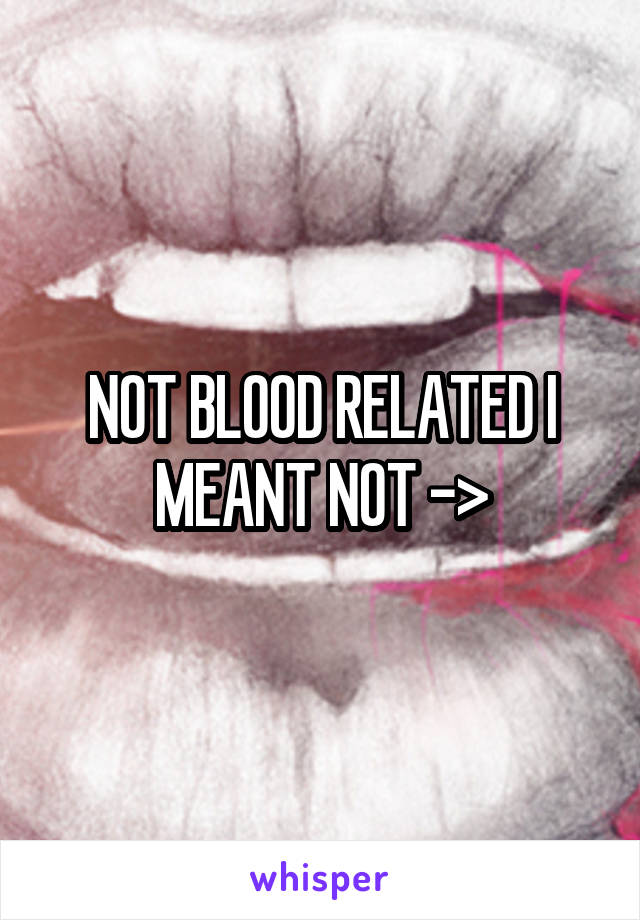 NOT BLOOD RELATED I MEANT NOT ->