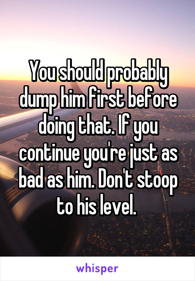 You should probably dump him first before doing that. If you continue you're just as bad as him. Don't stoop to his level. 