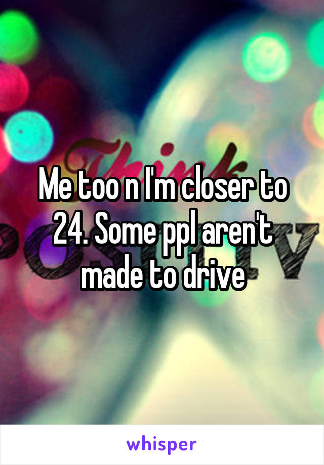 Me too n I'm closer to 24. Some ppl aren't made to drive