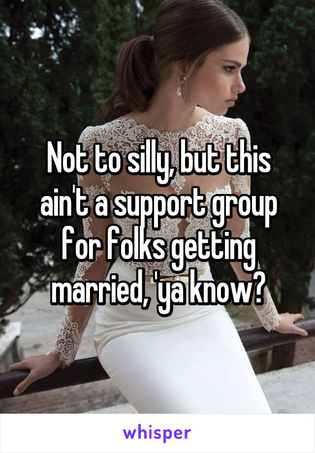 Not to silly, but this ain't a support group for folks getting married, 'ya know?
