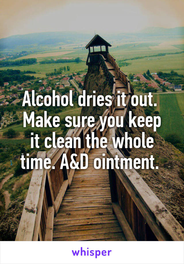 Alcohol dries it out. 
Make sure you keep it clean the whole time. A&D ointment. 