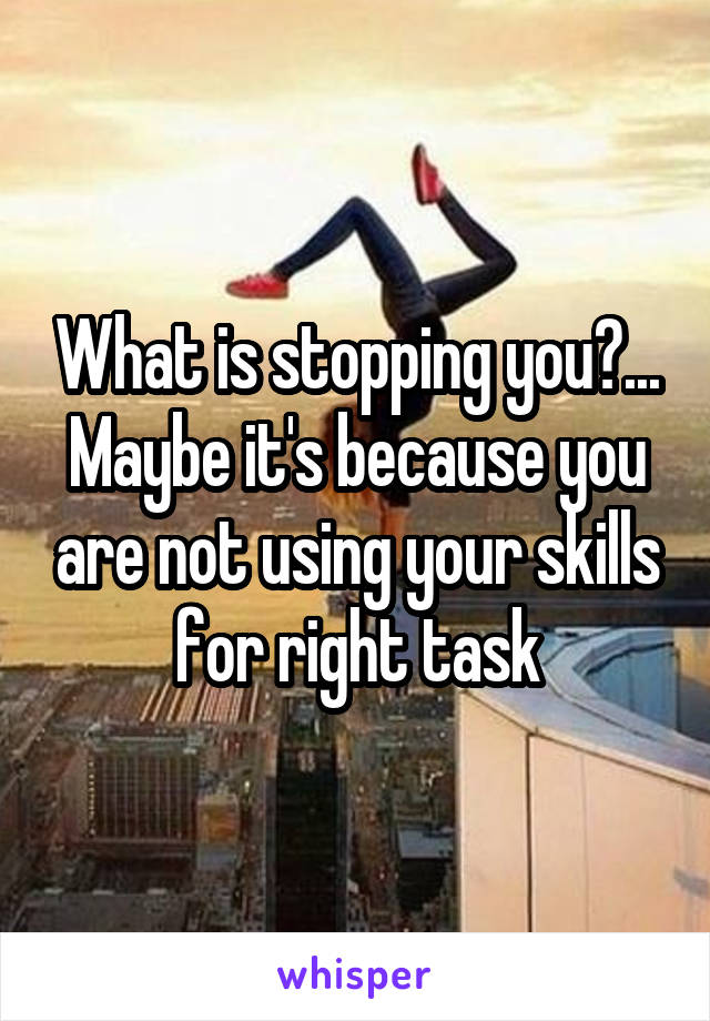 What is stopping you?... Maybe it's because you are not using your skills for right task