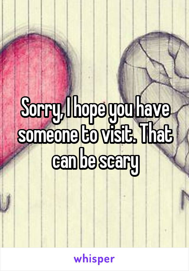 Sorry, I hope you have someone to visit. That can be scary