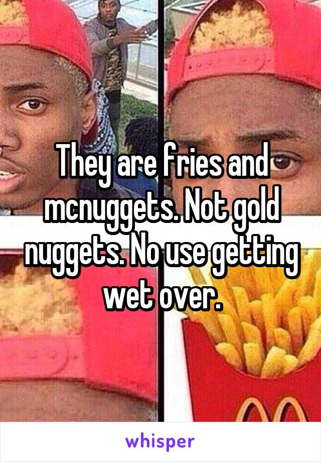 They are fries and mcnuggets. Not gold nuggets. No use getting wet over.