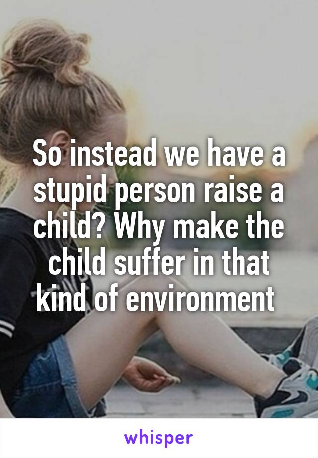 So instead we have a stupid person raise a child? Why make the child suffer in that kind of environment 