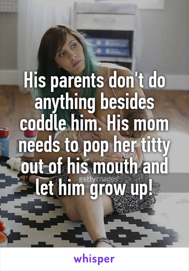 His parents don't do anything besides coddle him. His mom needs to pop her titty out of his mouth and let him grow up!