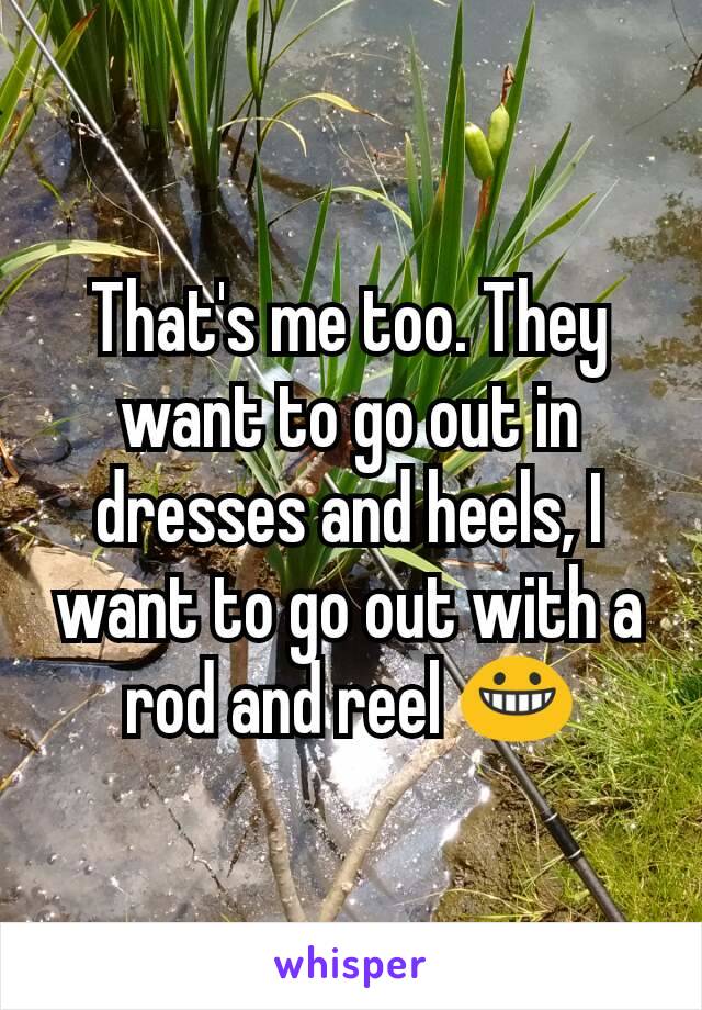 That's me too. They want to go out in dresses and heels, I want to go out with a rod and reel 😀