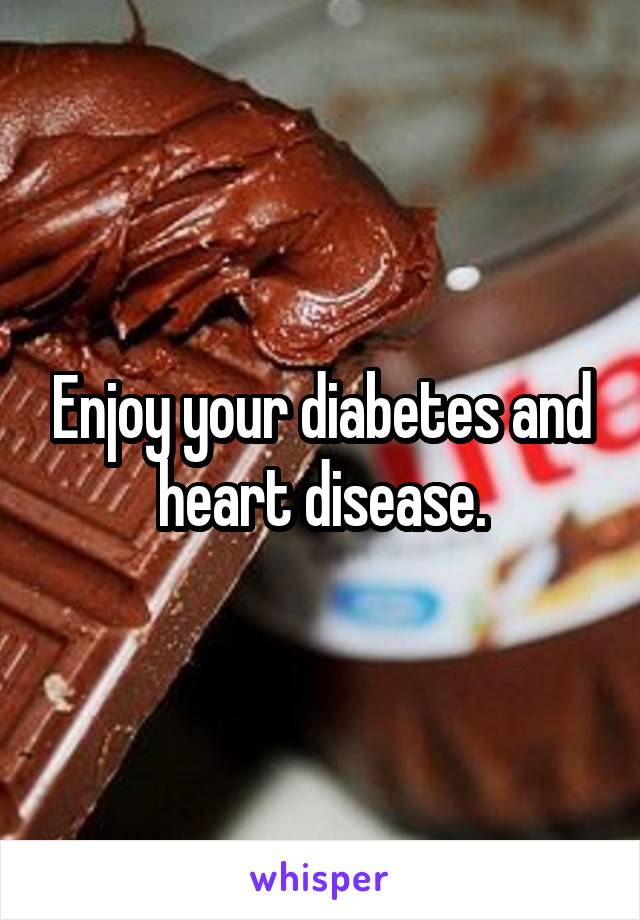 Enjoy your diabetes and heart disease.