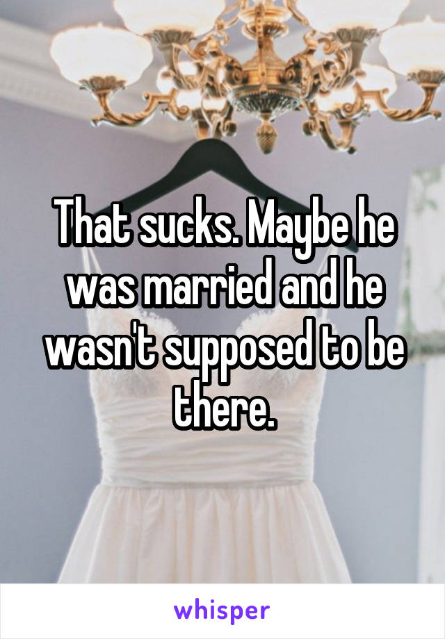 That sucks. Maybe he was married and he wasn't supposed to be there.