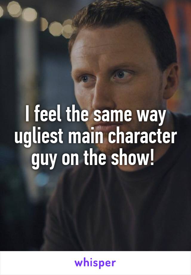 I feel the same way ugliest main character guy on the show! 