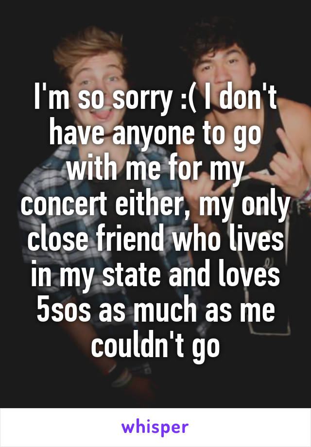 I'm so sorry :( I don't have anyone to go with me for my concert either, my only close friend who lives in my state and loves 5sos as much as me couldn't go