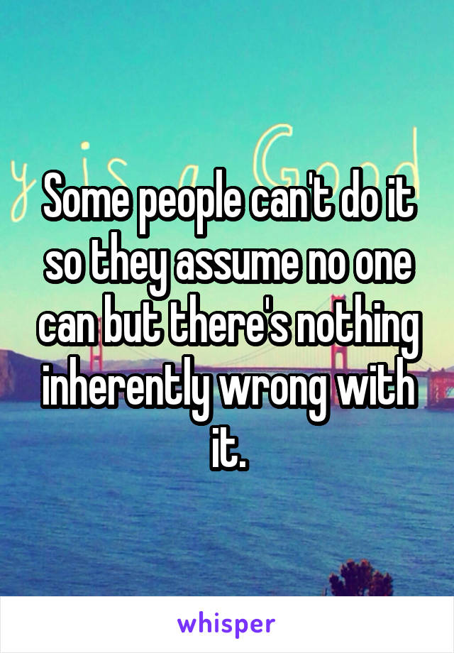 Some people can't do it so they assume no one can but there's nothing inherently wrong with it.