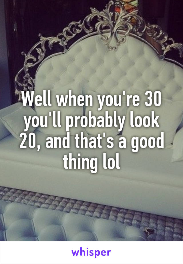 Well when you're 30 you'll probably look 20, and that's a good thing lol