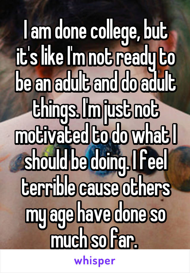 I am done college, but it's like I'm not ready to be an adult and do adult things. I'm just not motivated to do what I should be doing. I feel terrible cause others my age have done so much so far. 