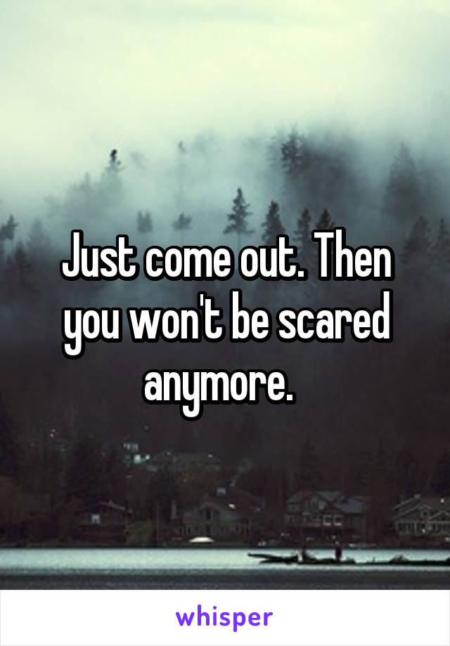 Just come out. Then you won't be scared anymore.  