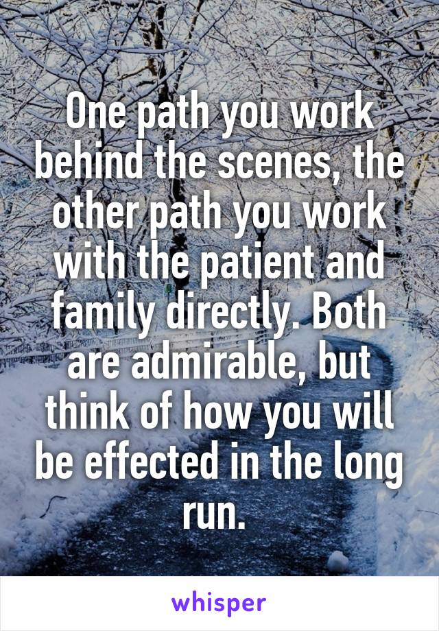 One path you work behind the scenes, the other path you work with the patient and family directly. Both are admirable, but think of how you will be effected in the long run. 