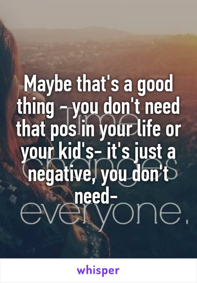 Maybe that's a good thing - you don't need that pos in your life or your kid's- it's just a negative, you don't need- 