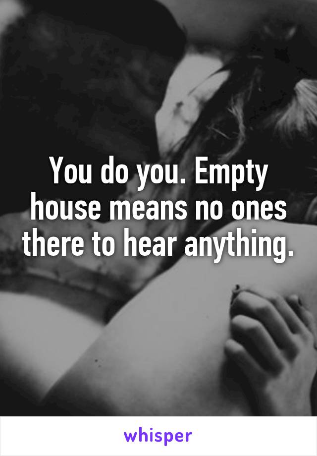 You do you. Empty house means no ones there to hear anything. 