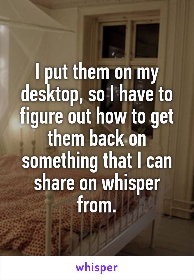 I put them on my desktop, so I have to figure out how to get them back on something that I can share on whisper from.