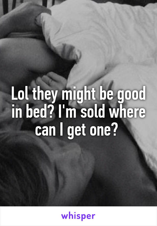 Lol they might be good in bed? I'm sold where can I get one? 
