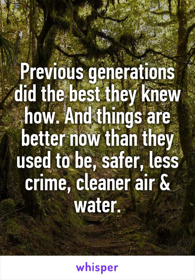 Previous generations did the best they knew how. And things are better now than they used to be, safer, less crime, cleaner air & water.