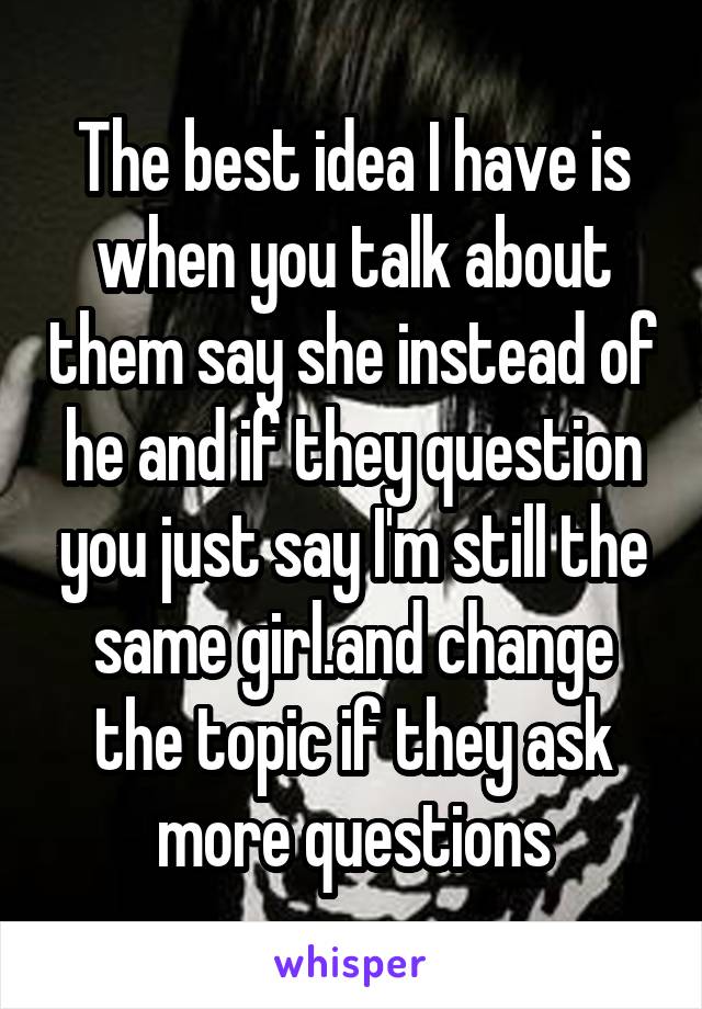 The best idea I have is when you talk about them say she instead of he and if they question you just say I'm still the same girl.and change the topic if they ask more questions